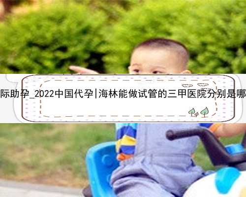 aa69国际助孕_2022中国代孕|海林能做试管的三甲医院分别是哪几家？